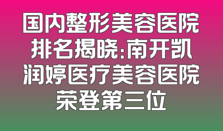 国内整形美容医院排名揭晓：南开凯润婷医疗美容医院荣登第三位