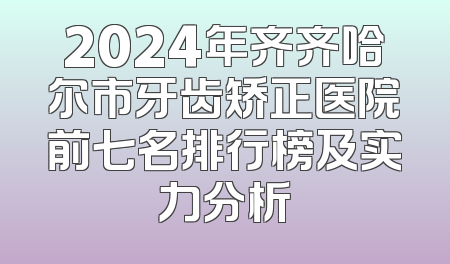 2024年齐齐哈尔市牙齿矫正医院前七名排行榜及实力分析