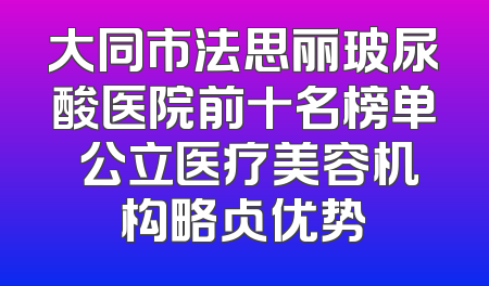 大同市法思丽玻尿酸医院前十名榜单 公立医疗美容机构略占优势