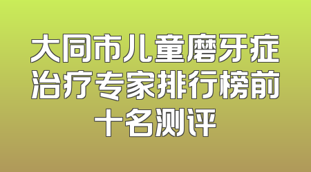大同市儿童磨牙症治疗专家排行榜前十名测评