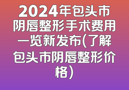 2024年包头市阴唇整形手术费用一览新发布（了解包头市阴唇整形价格）