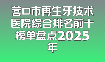 营口市再生牙技术医院综合排名前十榜单盘点2025年