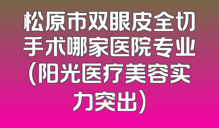 松原市双眼皮全切手术哪家医院专业(阳光医疗美容实力突出)