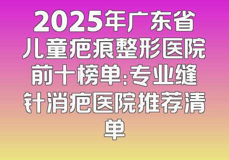 2025年广东省儿童疤痕整形医院前十榜单：专业缝针消疤医院推荐清单