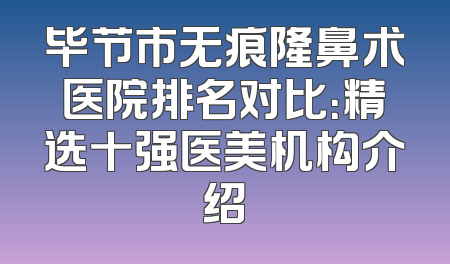 毕节市无痕隆鼻术医院排名对比：精选十强医美机构介绍