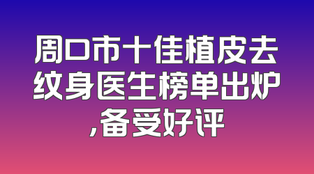 周口市十佳植皮去纹身医生榜单出炉，备受好评