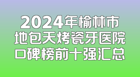 2024年榆林市地包天烤瓷牙医院口碑榜前十强汇总