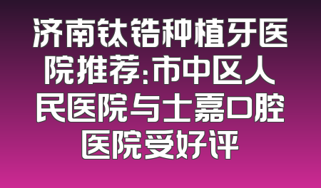 济南钛锆种植牙医院推荐：市中区人民医院与士嘉口腔医院受好评