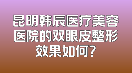 昆明韩辰医疗美容医院的双眼皮整形效果如何？