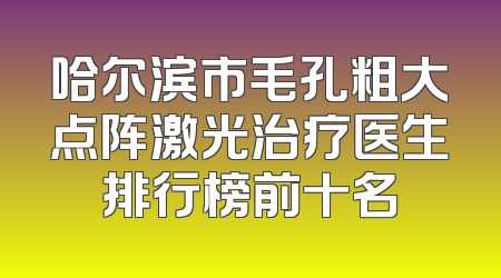 哈尔滨市毛孔粗大点阵激光治疗医生排行榜前十名