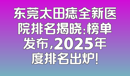 东莞太田痣全新医院排名揭晓：榜单发布，2025年度排名出炉！
