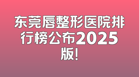 东莞唇整形医院排行榜公布2025版！