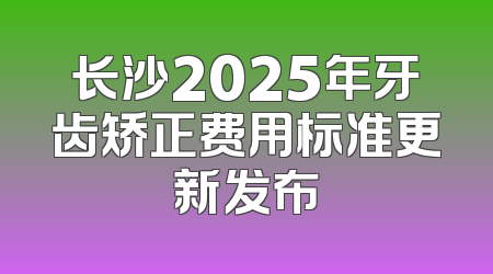 长沙2025年牙齿矫正费用标准更新发布