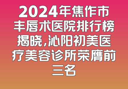 2024年焦作市丰唇术医院排行榜揭晓，沁阳初美医疗美容诊所荣膺前三名