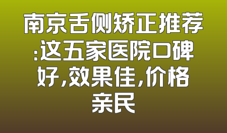 南京舌侧矫正推荐：这五家医院口碑好，效果佳，价格亲民