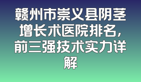 赣州市崇义县阴茎增长术医院排名，前三强技术实力详解
