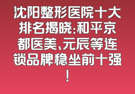 沈阳整形医院十大排名揭晓：和平京都医美、元辰等连锁品牌稳坐前十强！