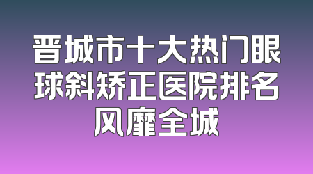 晋城市十大热门眼球斜矫正医院排名风靡全城