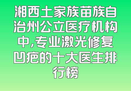 湘西土家族苗族自治州公立医疗机构中，专业激光修复凹疤的十大医生排行榜