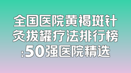 全国医院黄褐斑针灸拔罐疗法排行榜：50强医院精选