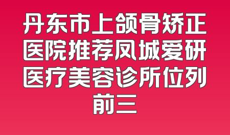 丹东市上颌骨矫正医院推荐凤城爱研医疗美容诊所位列前三