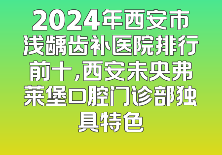 2024年西安市浅龋齿补医院排行前十，西安未央弗莱堡口腔门诊部独具特色