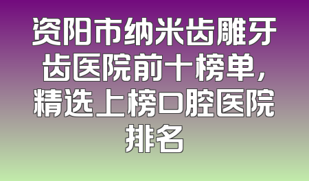 资阳市纳米齿雕牙齿医院前十榜单，精选上榜口腔医院排名