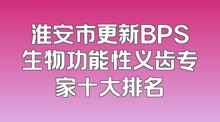 淮安市更新BPS生物功能性义齿专家十大排名