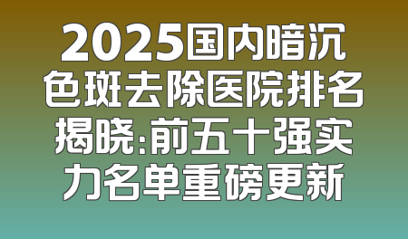 2025国内暗沉色斑去除医院排名揭晓：前五十强实力名单重磅更新