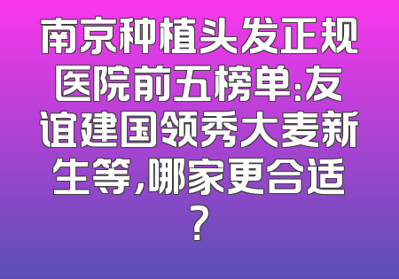 南京种植头发正规医院前五榜单：友谊建国领秀大麦新生等，哪家更合适？