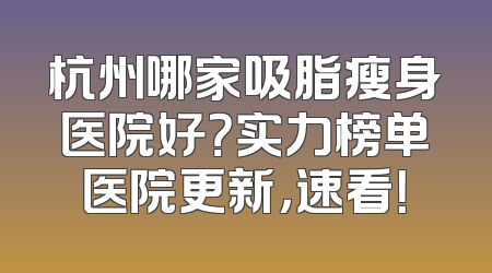 杭州哪家吸脂瘦身医院好？实力榜单医院更新，速看！