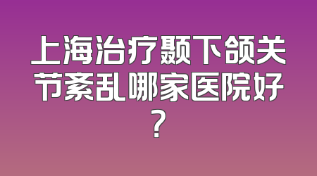 上海治疗颞下颌关节紊乱哪家医院好？