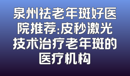 泉州祛老年斑好医院推荐：皮秒激光技术治疗老年斑的医疗机构