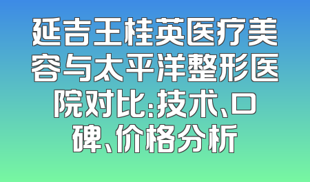 延吉王桂英医疗美容与太平洋整形医院对比：技术、口碑、价格分析