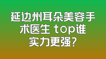 延边州耳朵美容手术医生 top谁实力更强？