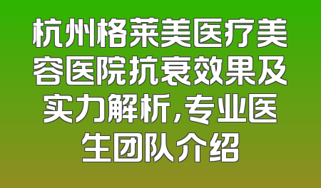 杭州格莱美医疗美容医院抗衰效果及实力解析，专业医生团队介绍
