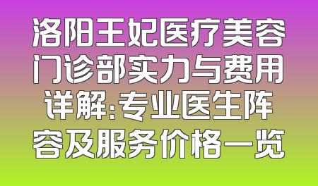 洛阳王妃医疗美容门诊部实力与费用详解：专业医生阵容及服务价格一览