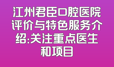 江州君臣口腔医院评价与特色服务介绍：关注重点医生和项目