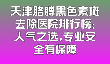 天津胳膊黑色素斑去除医院排行榜：人气之选，专业安全有保障