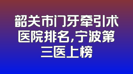 韶关市门牙牵引术医院排名，宁波第三医上榜
