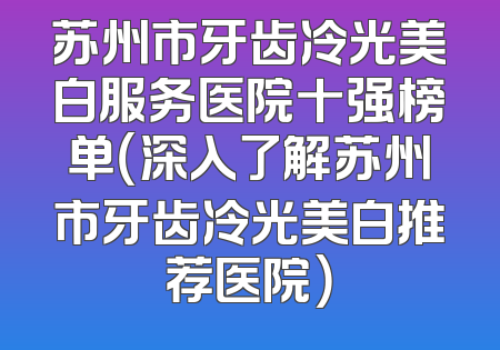 苏州市牙齿冷光美白服务医院十强榜单（深入了解苏州市牙齿冷光美白推荐医院）
