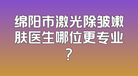 绵阳市激光除皱嫩肤医生哪位更专业？