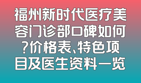 福州新时代医疗美容门诊部口碑如何？价格表、特色项目及医生资料一览