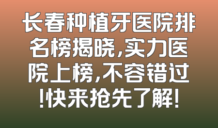 长春种植牙医院排名榜揭晓，实力医院上榜，不容错过！快来抢先了解！