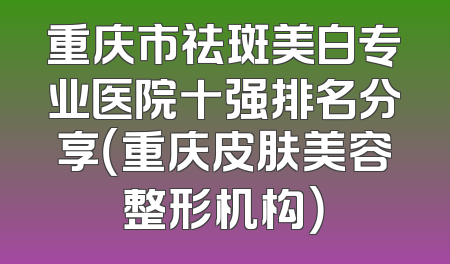 重庆市祛斑美白专业医院十强排名分享（重庆皮肤美容整形机构）