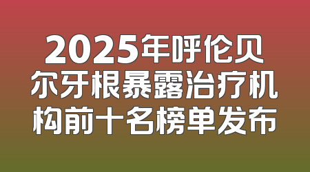 2025年呼伦贝尔牙根暴露治疗机构前十名榜单发布