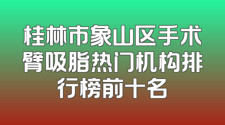 桂林市象山区手术臂吸脂热门机构排行榜前十名