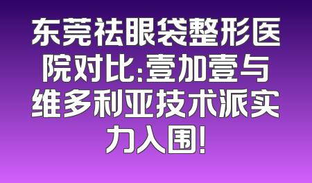 东莞祛眼袋整形医院对比：壹加壹与维多利亚技术派实力入围！