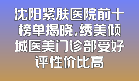 沈阳紧肤医院前十榜单揭晓，绣美倾城医美门诊部受好评性价比高