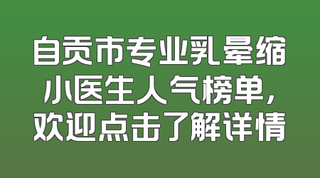 自贡市专业乳晕缩小医生人气榜单，欢迎点击了解详情